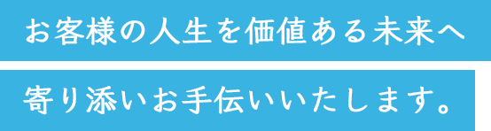 お客様の人生を価値ある未来へ寄り添いお手伝いいたします。